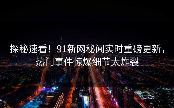 探秘速看！91新网秘闻实时重磅更新，热门事件惊爆细节太炸裂