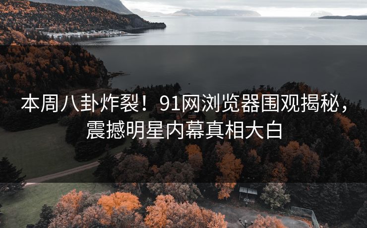 本周八卦炸裂！91网浏览器围观揭秘，震撼明星内幕真相大白