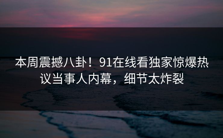 本周震撼八卦！91在线看独家惊爆热议当事人内幕，细节太炸裂