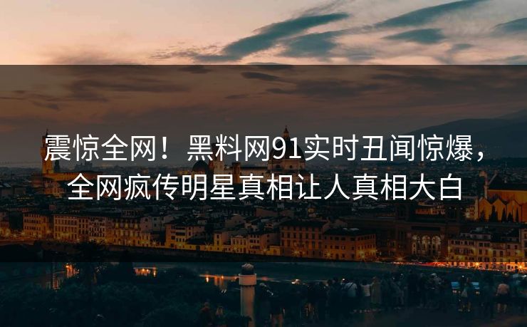 震惊全网！黑料网91实时丑闻惊爆，全网疯传明星真相让人真相大白