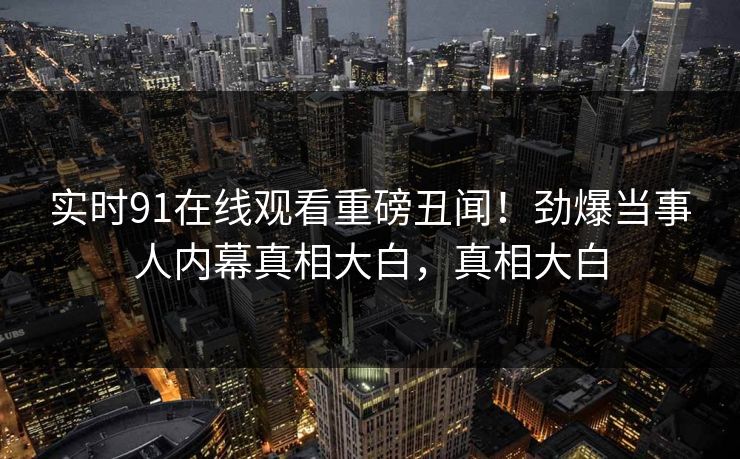 实时91在线观看重磅丑闻！劲爆当事人内幕真相大白，真相大白