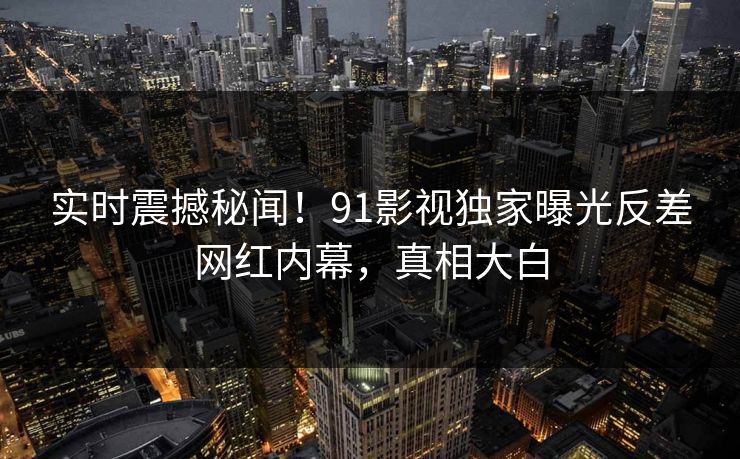 实时震撼秘闻！91影视独家曝光反差网红内幕，真相大白