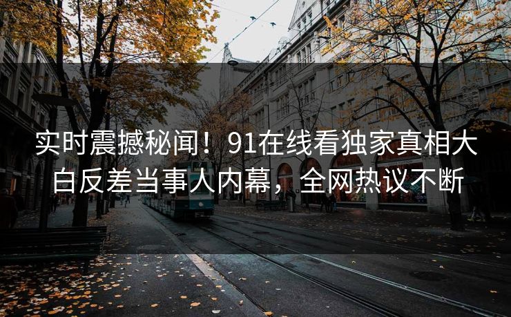 实时震撼秘闻！91在线看独家真相大白反差当事人内幕，全网热议不断