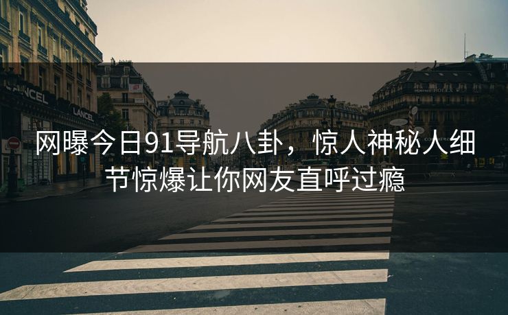 网曝今日91导航八卦，惊人神秘人细节惊爆让你网友直呼过瘾  第1张