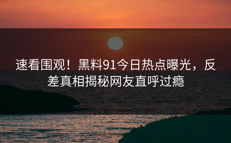 速看围观！黑料91今日热点曝光，反差真相揭秘网友直呼过瘾  第1张