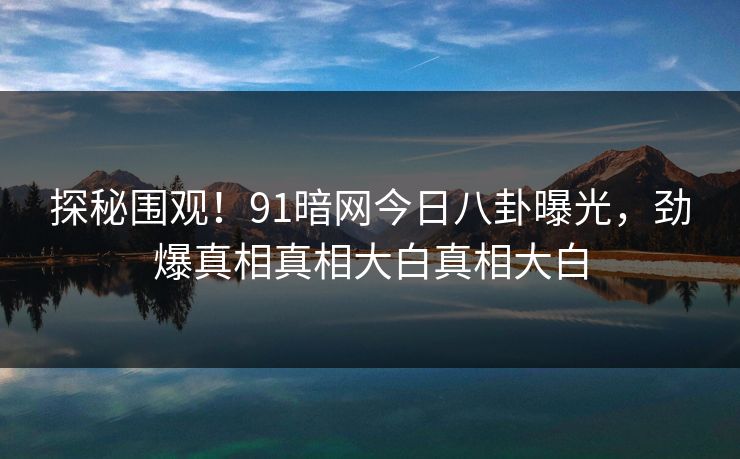 探秘围观！91暗网今日八卦曝光，劲爆真相真相大白真相大白