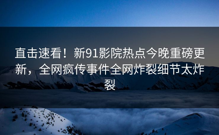 直击速看！新91影院热点今晚重磅更新，全网疯传事件全网炸裂细节太炸裂  第1张
