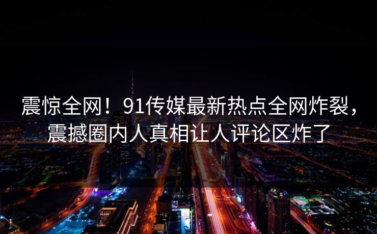 震惊全网！91传媒最新热点全网炸裂，震撼圈内人真相让人评论区炸了  第1张