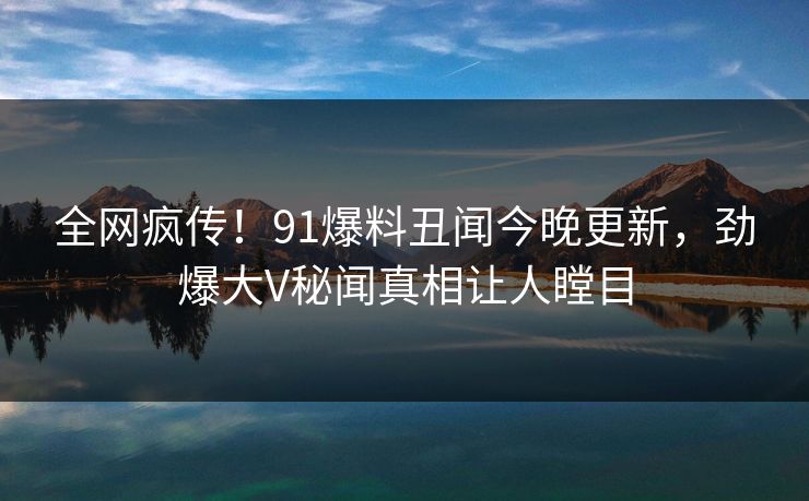 全网疯传！91爆料丑闻今晚更新，劲爆大V秘闻真相让人瞠目  第1张