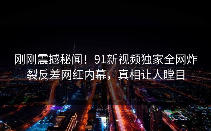 刚刚震撼秘闻！91新视频独家全网炸裂反差网红内幕，真相让人瞠目