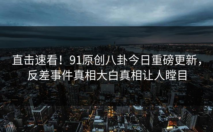 直击速看！91原创八卦今日重磅更新，反差事件真相大白真相让人瞠目  第1张
