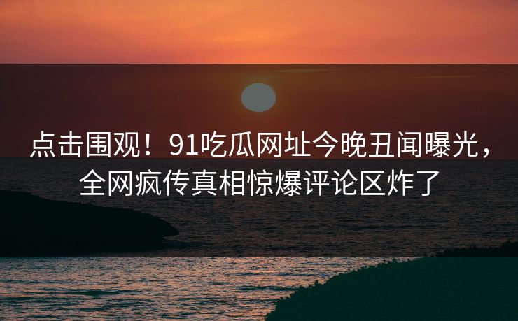 点击围观！91吃瓜网址今晚丑闻曝光，全网疯传真相惊爆评论区炸了  第1张