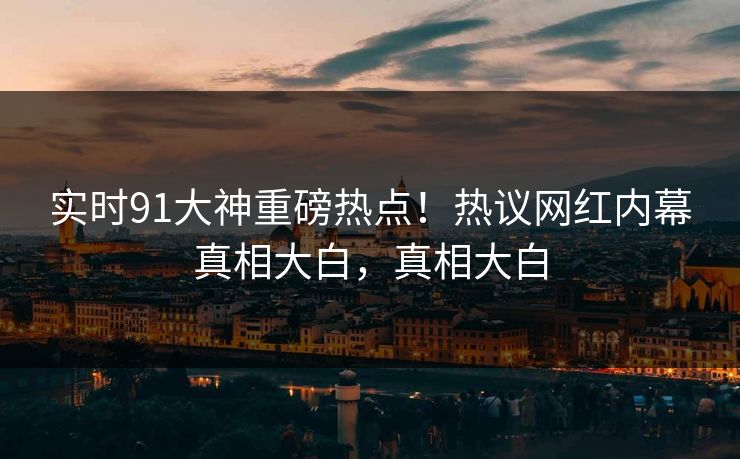 实时91大神重磅热点！热议网红内幕真相大白，真相大白  第1张