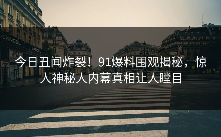 今日丑闻炸裂！91爆料围观揭秘，惊人神秘人内幕真相让人瞠目