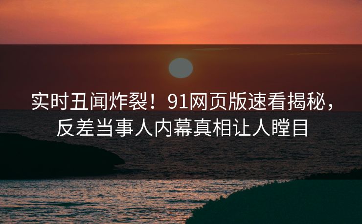 实时丑闻炸裂！91网页版速看揭秘，反差当事人内幕真相让人瞠目