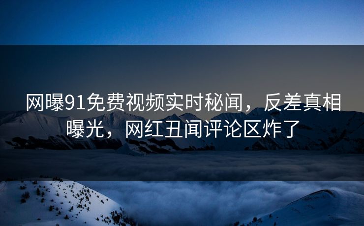 网曝91免费视频实时秘闻，反差真相曝光，网红丑闻评论区炸了  第1张