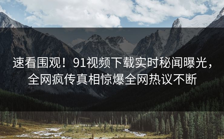 速看围观！91视频下载实时秘闻曝光，全网疯传真相惊爆全网热议不断