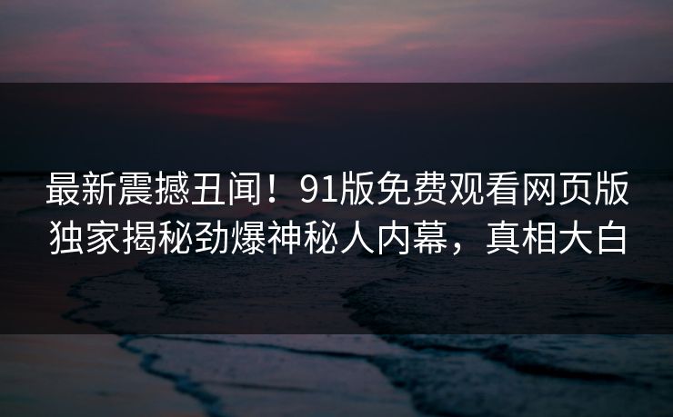 最新震撼丑闻！91版免费观看网页版独家揭秘劲爆神秘人内幕，真相大白  第1张