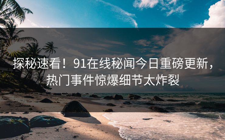 探秘速看！91在线秘闻今日重磅更新，热门事件惊爆细节太炸裂  第1张
