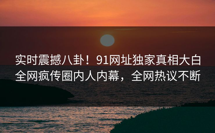 实时震撼八卦！91网址独家真相大白全网疯传圈内人内幕，全网热议不断