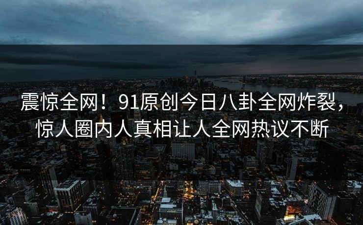 震惊全网！91原创今日八卦全网炸裂，惊人圈内人真相让人全网热议不断  第1张