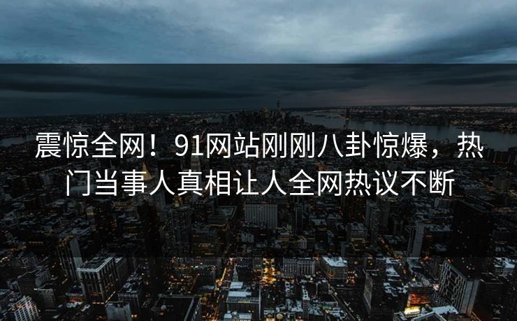 震惊全网！91网站刚刚八卦惊爆，热门当事人真相让人全网热议不断