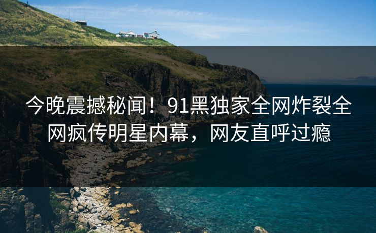 今晚震撼秘闻！91黑独家全网炸裂全网疯传明星内幕，网友直呼过瘾  第1张