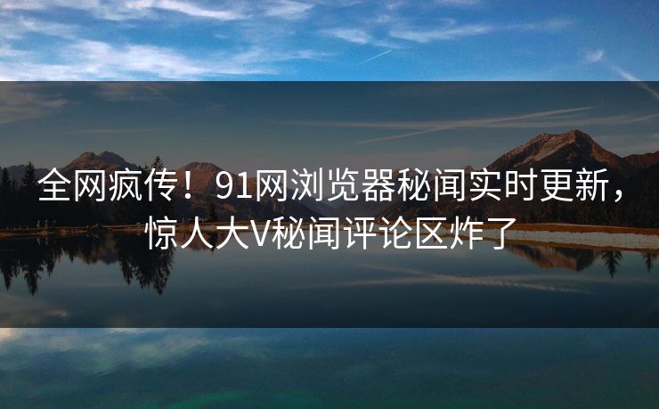 全网疯传！91网浏览器秘闻实时更新，惊人大V秘闻评论区炸了  第1张
