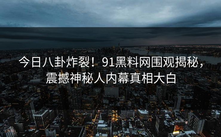 今日八卦炸裂！91黑料网围观揭秘，震撼神秘人内幕真相大白