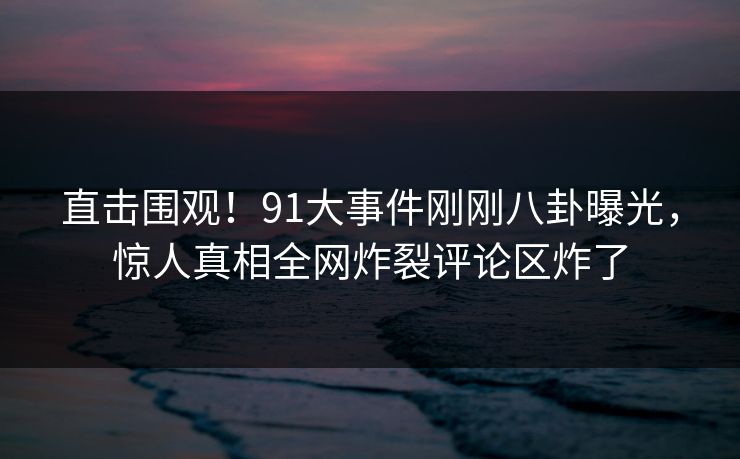 直击围观！91大事件刚刚八卦曝光，惊人真相全网炸裂评论区炸了