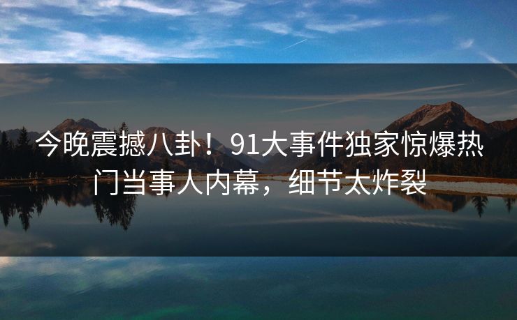 今晚震撼八卦！91大事件独家惊爆热门当事人内幕，细节太炸裂  第1张