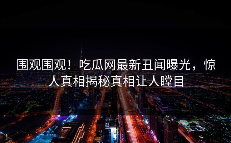 围观围观！吃瓜网最新丑闻曝光，惊人真相揭秘真相让人瞠目  第1张