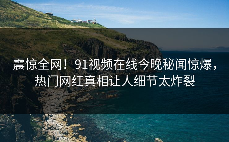 震惊全网！91视频在线今晚秘闻惊爆，热门网红真相让人细节太炸裂  第1张