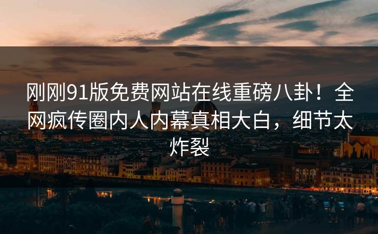 刚刚91版免费网站在线重磅八卦！全网疯传圈内人内幕真相大白，细节太炸裂