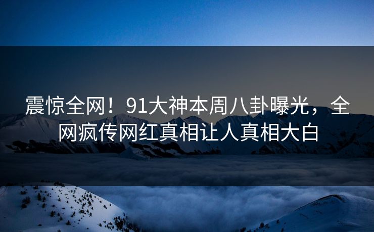 震惊全网！91大神本周八卦曝光，全网疯传网红真相让人真相大白  第1张