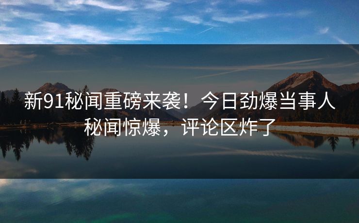 新91秘闻重磅来袭！今日劲爆当事人秘闻惊爆，评论区炸了  第1张
