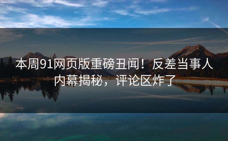 本周91网页版重磅丑闻！反差当事人内幕揭秘，评论区炸了