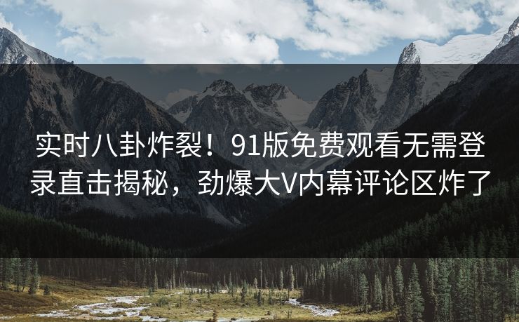 实时八卦炸裂！91版免费观看无需登录直击揭秘，劲爆大V内幕评论区炸了