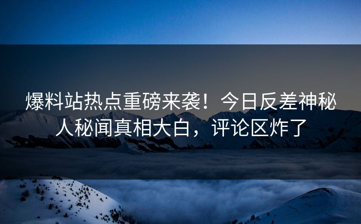 爆料站热点重磅来袭！今日反差神秘人秘闻真相大白，评论区炸了