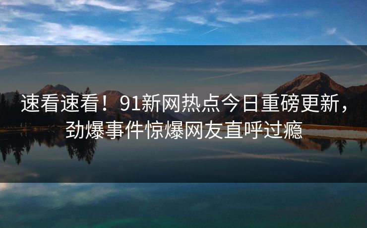 速看速看！91新网热点今日重磅更新，劲爆事件惊爆网友直呼过瘾  第1张