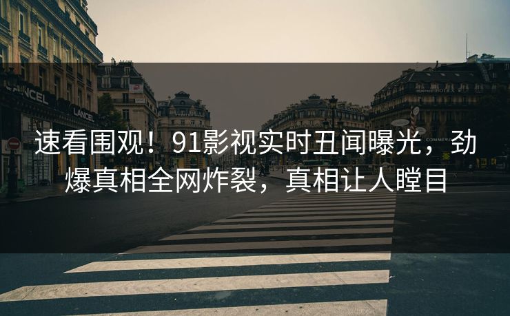 速看围观！91影视实时丑闻曝光，劲爆真相全网炸裂，真相让人瞠目