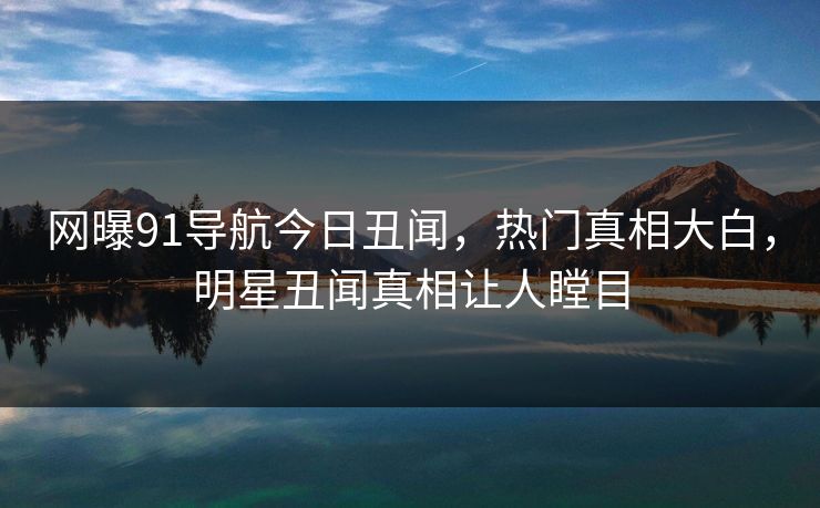 网曝91导航今日丑闻，热门真相大白，明星丑闻真相让人瞠目