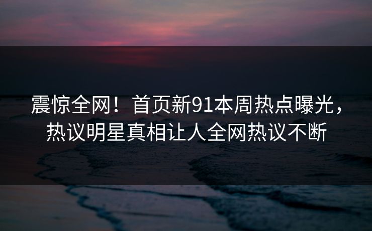 震惊全网！首页新91本周热点曝光，热议明星真相让人全网热议不断