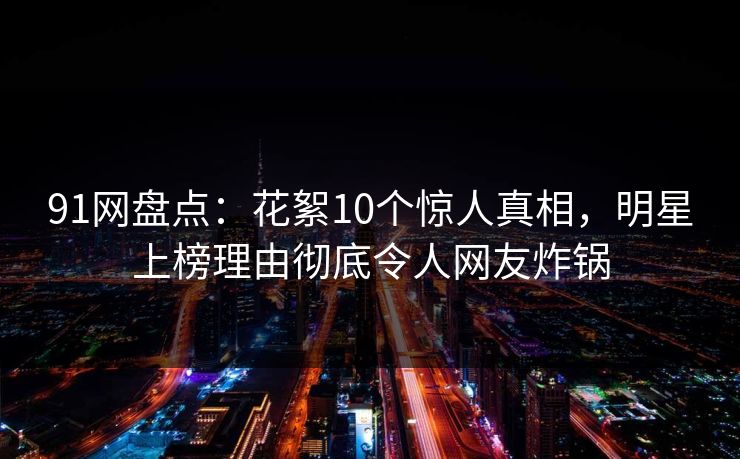 91网盘点：花絮10个惊人真相，明星上榜理由彻底令人网友炸锅