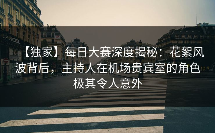 【独家】每日大赛深度揭秘：花絮风波背后，主持人在机场贵宾室的角色极其令人意外  第1张