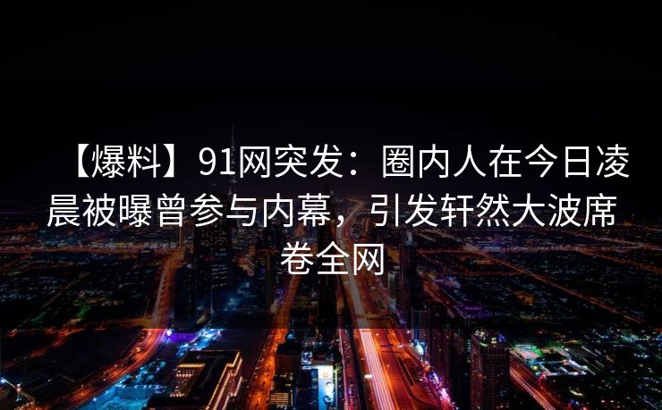 【爆料】91网突发：圈内人在今日凌晨被曝曾参与内幕，引发轩然大波席卷全网  第1张