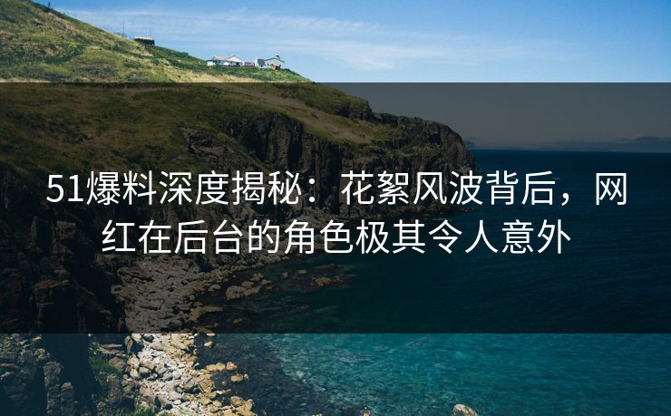 51爆料深度揭秘：花絮风波背后，网红在后台的角色极其令人意外  第1张