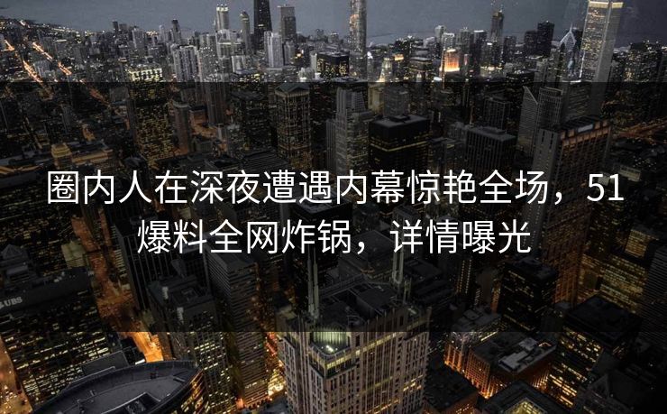 圈内人在深夜遭遇内幕惊艳全场，51爆料全网炸锅，详情曝光