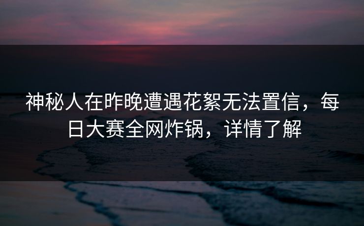 神秘人在昨晚遭遇花絮无法置信，每日大赛全网炸锅，详情了解