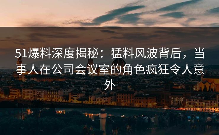 51爆料深度揭秘：猛料风波背后，当事人在公司会议室的角色疯狂令人意外  第1张